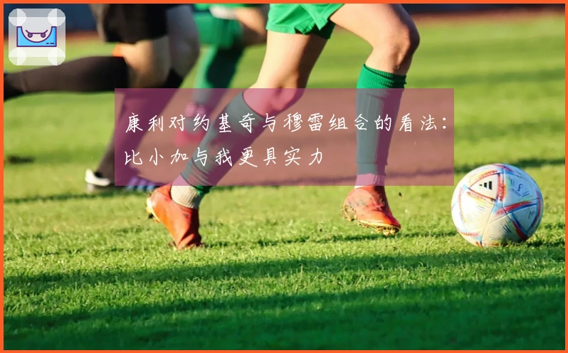 康利对约基奇与穆雷组合的看法：比小加与我更具实力