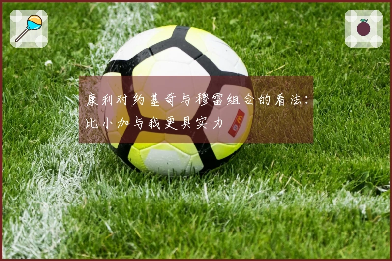 康利对约基奇与穆雷组合的看法:比小加与我更具实力