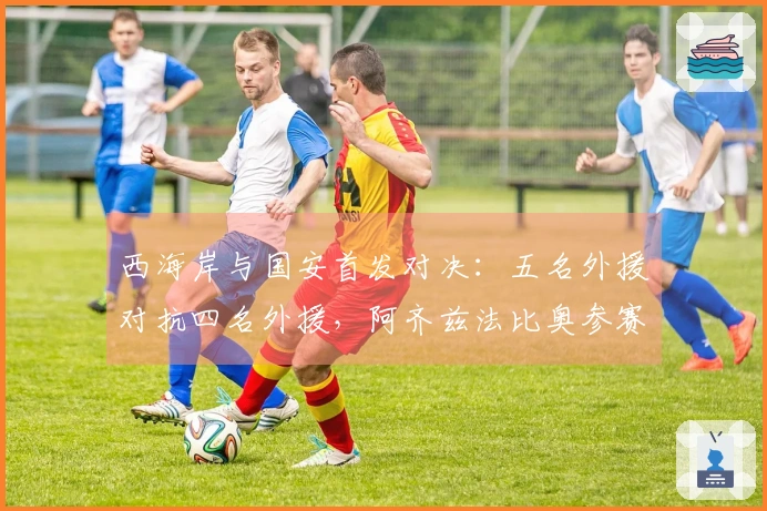 西海岸与国安首发对决：五名外援对抗四名外援，阿齐兹法比奥参赛，张玉宁缺席